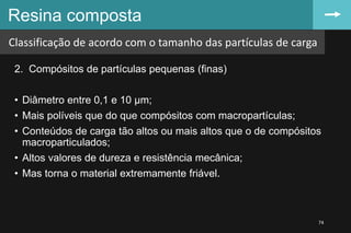 2. Compósitos de partículas pequenas (finas)
• Diâmetro entre 0,1 e 10 µm;
• Mais políveis que do que compósitos com macropartículas;
• Conteúdos de carga tão altos ou mais altos que o de compósitos
macroparticulados;
• Altos valores de dureza e resistência mecânica;
• Mas torna o material extremamente friável.
Resina composta
74
Classificação de acordo com o tamanho das partículas de carga
 