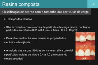 4. Compósitos híbridos
• São formulados com sistemas de partículas de carga mistos, contendo
partículas microfinas (0,01 a 0,1 µm) e finas ( 0,1 a 10 µm);
• Para obter melhor lisura e manter as propriedades
mecânicas desejáveis.
• A maioria das cargas híbridas consiste em sílica coloidal
e partículas moídas de vidro ( 0,4 a 1,0 µm) contendo
metais pesados;
Resina composta
77
Classificação de acordo com o tamanho das partículas de carga
 