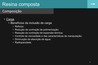 • Carga
• Benefícios da inclusão de carga
• Reforço;
• Redução da contração de polimerização;
• Redução da contração de expansão térmica;
• Controle da viscosidade e das características de manipulação;
• Diminuição da absorção de água;
• Radiopacidade.
Resina composta
Composição
8
 