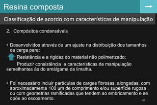 2. Compósitos condensáveis
• Desenvolvidos através de um ajuste na distribuição dos tamanhos
de carga para:
Resistência e a rigidez do material não polimerizado;
Produzir consistência e características de manipulação
semelhantes às do amálgama de limalha.
• Foi necessário incluir partículas de cargas fibrosas, alongadas, com
aproximadamente 100 µm de comprimento e/ou superfície rugosa
ou com geometrias ramificadas que tendem ao embricamento e se
opõe ao escoamento.
Resina composta
80
Classificação de acordo com características de manipulação
 