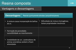 • A mistura causa incorporação de bolhas
de ar;
• Dificuldade de mistura homogênea;
baixas propriedades mecânicas
• Formação de porosidade;
suscetibilidade ao manchamento
• Instabilidade de cor ; aceleradores de
aminas aromáticas oxidam e ficam
amareladas
Resina composta
Vantagens e desvantagens
82
Desvantagens Resinas quimicamente ativadas (autopolimerizáveis)
 