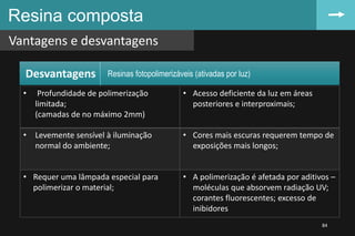 Resina composta
Vantagens e desvantagens
84
• Profundidade de polimerização
limitada;
(camadas de no máximo 2mm)
• Acesso deficiente da luz em áreas
posteriores e interproximais;
• Levemente sensível à iluminação
normal do ambiente;
• Cores mais escuras requerem tempo de
exposições mais longos;
• Requer uma lâmpada especial para
polimerizar o material;
• A polimerização é afetada por aditivos –
moléculas que absorvem radiação UV;
corantes fluorescentes; excesso de
inibidores
Desvantagens Resinas fotopolimerizáveis (ativadas por luz)
 