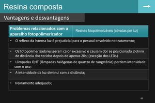 Resina composta
Vantagens e desvantagens
85
• O reflexo da intensa luz é prejudicial para o pessoal envolvido no tratamento;
• Os fotopolimerizadores geram calor excessivo e causam dor se posicionado 2-3mm
de distância dos tecidos depois de apenas 20s; (exceção dos LEDs)
• Lâmpadas QHT (lâmpadas halógenas de quartzo de tungstênio) perdem intensidade
com o uso;
• A intensidade da luz diminui com a distância;
• Treinamento adequado;
Resinas fotopolimerizáveis (ativadas por luz)
Problemas relacionados com o
aparelho fotopolimerizador
 