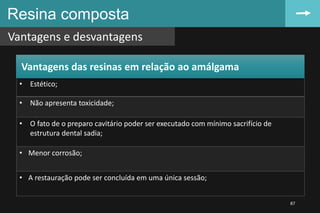 Resina composta
Vantagens e desvantagens
87
• Estético;
• Não apresenta toxicidade;
• O fato de o preparo cavitário poder ser executado com mínimo sacrifício de
estrutura dental sadia;
• Menor corrosão;
• A restauração pode ser concluída em uma única sessão;
Vantagens das resinas em relação ao amálgama
 