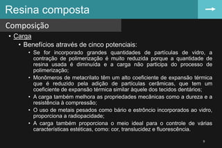 • Carga
• Benefícios através de cinco potenciais:
• Se for incorporado grandes quantidades de partículas de vidro, a
contração de polimerização é muito reduzida porque a quantidade de
resina usada é diminuída e a carga não participa do processo de
polimerização;
• Monômeros de metacrilato têm um alto coeficiente de expansão térmica
que é reduzido pela adição de partículas cerâmicas, que tem um
coeficiente de expansão térmica similar àquele dos tecidos dentários;
• A carga também melhora as propriedades mecânicas como a dureza e a
resistência à compressão;
• O uso de metais pesados como bário e estrôncio incorporados ao vidro,
proporciona a radiopacidade;
• A carga também proporciona o meio ideal para o controle de várias
características estéticas, como: cor, translucidez e fluorescência.
Resina composta
Composição
9
 