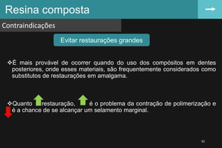È mais provável de ocorrer quando do uso dos compósitos em dentes
posteriores, onde esses materiais, são frequentemente considerados como
substitutos de restaurações em amalgama.
Quanto a restauração, é o problema da contração de polimerização e
é a chance de se alcançar um selamento marginal.
Resina composta
Contraindicações
92
Evitar restaurações grandes
 
