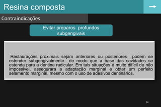 Restaurações proximais sejam anteriores ou posteriores podem se
estender subgengivalmente de modo que a base das cavidades se
estenda para a dentina radicular. Em tais situações é muito difícil de não
impossivel, assegurara a adaptação marginal e obter um perfeito
selamento marginal, mesmo com o uso de adesivos dentinários.
Resina composta
Contraindicações
94
Evitar preparos profundos
subgengivais
 