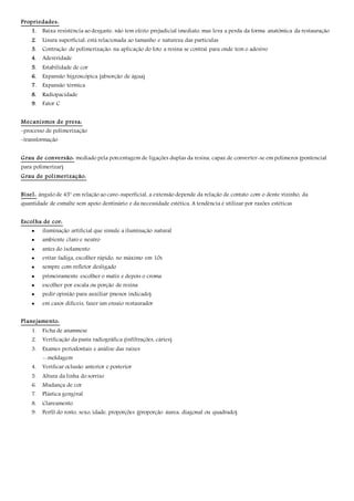 Propriedades:
1. Baixa resistência ao desgaste: não tem efeito prejudicial imediato, mas leva a perda da forma anatômica da restauração
2. Lisura superficial: está relacionada ao tamanho e natureza das partículas
3. Contração de polimerização: na aplicação do foto a resina se contrai para onde tem o adesivo
4. Adesividade
5. Estabilidade de cor
6. Expansão higroscópica (absorção de água)
7. Expansão térmica
8. Radiopacidade
9. Fator C
Mecanismos de presa:
-processo de polimerização
-transformação
Grau de conversão: mediado pela porcentagem de ligações duplas da resina, capaz de converter-se em polímeros (pontencial
para polimerizar)
Grau de polimerização:
Bisel: ângulo de 45° em relação ao cavo-superficial, a extensão depende da relação de contato com o dente vizinho, da
quantidade de esmalte sem apoio dentinário e da necessidade estética. A tendência é utilizar por razões estéticas
Escolha de cor:
 iluminação artificial que simule a iluminação natural
 ambiente claro e neutro
 antes do isolamento
 evitar fadiga, escolher rápido, no máximo em 10s
 sempre com refletor desligado
 primeiramente escolher o matiz e depois o croma
 escolher por escala ou porção de resina
 pedir opinião para auxiliar (menos indicado)
 em casos difíceis, fazer um ensaio restaurador
Planejamento:
1. Ficha de anamnese
2. Verificação da pasta radiográfica (infiltrações, cáries)
3. Exames periodontais e análise das raízes
--moldagem
4. Verificar oclusão anterior e posterior
5. Altura da linha do sorriso
6. Mudança de cor
7. Plástica gengival
8. Clareamento
9. Perfil do rosto, sexo, idade, proporções (proporção áurea, diagonal ou quadrado)
 