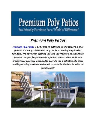 Premium Poly Patios
Premium Poly Patios is dedicated to outfitting your backyard, patio,
garden, deck or poolside with only the finest quality poly lumber
furniture. We have been offering you and your family and friends the
finest in comfort for your outdoor furniture needs since 1998. Our
products are carefully inspected to provide you a selection of unique
and high quality products which will prove to be the best in value on
the internet!
 