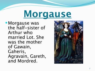 Morgause
 Morgause was
 the half-sister of
 Arthur who
 married Lot. She
 was the mother
 of Gawain,
 Gaheris,
 Agravain, Gareth,
 and Mordred.
                      7
 