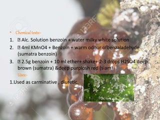 • Chemical tests:-
1. Alc. Solution benzoin + water milky white solution
2. 4ml KMnO4 + Benzoin + warm odour ofbenzaladehyde
(sumatra benzoin)
3. 2.5g benzoin + 10 ml ether+ shake+ 2-3 drops H2SO4 deep
brown (sumatra) &deep purplosh red (siam)
Uses:-
1.Used as carminative , diuretic.
 