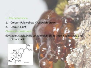 • Characteristics-
1. Colour- Pale yellow –Yellowish brown
2. Odour:-Faint
Chemical constituent:-
90% abietic acid,0.5% volatile oil,5-6% resince sapinic acid and
pimaric acid
 
