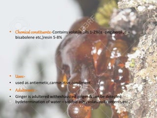 • Chemical constituents:-Contains volatile oils 1-2%(α -zingiberol ,α –
bisabolene etc,)resin 5-8%
• Uses:-
• used as antiemetic,carminative,condiment.
• Adulterants:-
• Ginger is adultered withexhausted ginger & can be detected
bydetermination of water – soluble ash , volatileoil contents etc.,
 