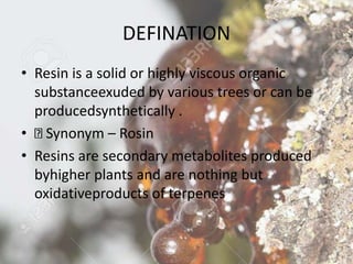 DEFINATION
• Resin is a solid or highly viscous organic
substanceexuded by various trees or can be
producedsynthetically .
• Synonym – Rosin
• Resins are secondary metabolites produced
byhigher plants and are nothing but
oxidativeproducts of terpenes
 