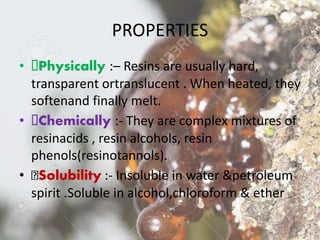 PROPERTIES
• Physically :– Resins are usually hard,
transparent ortranslucent . When heated, they
softenand finally melt.
• Chemically :- They are complex mixtures of
resinacids , resin alcohols, resin
phenols(resinotannols).
• Solubility :- Insoluble in water &petroleum
spirit .Soluble in alcohol,chloroform & ether
 