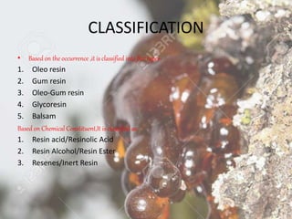 CLASSIFICATION
• Based on the occurrence ,it is classified into five types-
1. Oleo resin
2. Gum resin
3. Oleo-Gum resin
4. Glycoresin
5. Balsam
Based on Chemical Constituent,It is classified as
1. Resin acid/Resinolic Acid
2. Resin Alcohol/Resin Ester
3. Resenes/Inert Resin
 