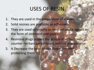 USES OF RESIN
1. They are used in the preparation of emulsion
2. Solid resines are available as adhesive.
3. They are used externally as mild antiseptic agents in
the form of ointment and plaster
4. Resinous drugs posses the action of anthelmintic ,
counter –irritant,exceptorant,laxative and sedative
5. It Decrease the heat on the flower,thereby
protecting them
 