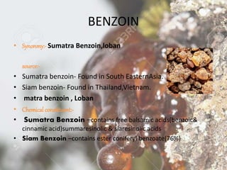 BENZOIN
• Synonmy:- Sumatra Benzoin,loban
Geographical
source:-
• Sumatra benzoin- Found in South EasternAsia.
• Siam benzoin- Found in Thailand,Vietnam.
• matra benzoin , Loban
• Chemical constituent:-
• Sumatra Benzoin –contains free balsamic acids(benzoic&
cinnamic acid)summaresinolic & siaresinolic acids
• Siam Benzoin –contains ester coniferyl benzoate(76%)
 