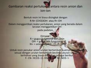 Gambaran reaksi pertukaran antara resin anion dan
ion-ion
Bentuk resin ini biasa disingkat dengan
R-N+ (CH3)3OH- atau R+-OH
Dalam menggantikan reaksi pertukaran, anion yang berada dalam
larutan menggantikan OH-
pada padatan.
Dimana :
R = gugus fungsional dari resin
OH- = gugus alih fungsional
Xn- = anion, seperti : Cl-, F-, dll.
Untuk resin penukar anion urutan bertambah kuatnya penyerapan
sesuai dengan urutan bertambah kecilnya ukuran ion yang
terhidrasi yang biasa dituliskan sebagai berikut:
F- CN- HCO3- Cl- HSO3- OH- Br- NO3- I-
 