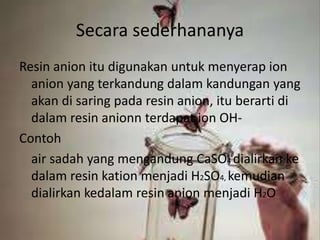 Secara sederhananya
Resin anion itu digunakan untuk menyerap ion
anion yang terkandung dalam kandungan yang
akan di saring pada resin anion, itu berarti di
dalam resin anionn terdapat ion OH-
Contoh
air sadah yang mengandung CaSO4 dialirkan ke
dalam resin kation menjadi H2SO4, kemudian
dialirkan kedalam resin anion menjadi H2O
 