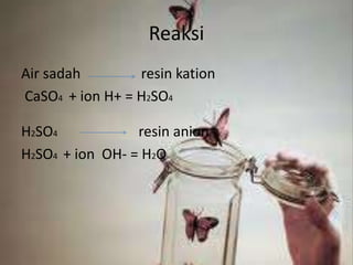 Reaksi
Air sadah resin kation
CaSO4 + ion H+ = H2SO4
H2SO4 resin anion
H2SO4 + ion OH- = H2O
 
