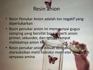 Resin anion
• Resin Penukar Anion adalah Ion negatif yang
dipertukarkan
• Resin penukar anion ini mempunyai gugus
samping yang bersifat basa seperti anion
primer, sekunder, dan tersier tempat
melekatnya anion Xn-
• Resin penukar anion dibuat dengan
mereaksikan metil hidroksi metil eter dengan
senyawa amina
 