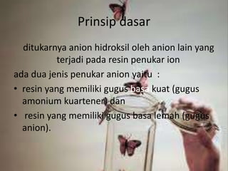 Prinsip dasar
ditukarnya anion hidroksil oleh anion lain yang
terjadi pada resin penukar ion
ada dua jenis penukar anion yaitu :
• resin yang memiliki gugus basa kuat (gugus
amonium kuartener) dan
• resin yang memiliki gugus basa lemah (gugus
anion).
 