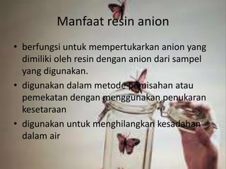 Manfaat resin anion
• berfungsi untuk mempertukarkan anion yang
dimiliki oleh resin dengan anion dari sampel
yang digunakan.
• digunakan dalam metode pemisahan atau
pemekatan dengan menggunakan penukaran
kesetaraan
• digunakan untuk menghilangkan kesadahan
dalam air
 