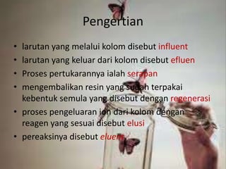 Pengertian
• larutan yang melalui kolom disebut influent
• larutan yang keluar dari kolom disebut efluen
• Proses pertukarannya ialah serapan
• mengembalikan resin yang sudah terpakai
kebentuk semula yang disebut dengan regenerasi
• proses pengeluaran ion dari kolom dengan
reagen yang sesuai disebut elusi
• pereaksinya disebut eluent
 