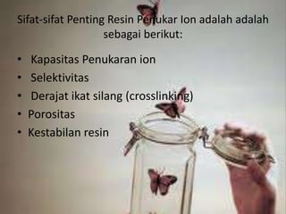 Sifat-sifat Penting Resin Penukar Ion adalah adalah
sebagai berikut:
• Kapasitas Penukaran ion
• Selektivitas
• Derajat ikat silang (crosslinking)
• Porositas
• Kestabilan resin
 
