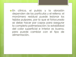  En clínica, el pulido y la abrasión
dependen de las partículas y el relleno; el
monómero residual puede lesionar los
tejidos pulpares, por lo que el fotocurado
se debe hacer por capas para asegurar
la completa polimerización; la estabilidad
del color superficial e interior es buena,
pero puede cambiar con el tipo de
alimentación.
 