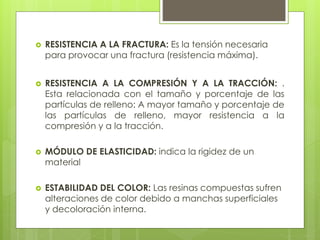  RESISTENCIA A LA FRACTURA: Es la tensión necesaria
para provocar una fractura (resistencia máxima).
 RESISTENCIA A LA COMPRESIÓN Y A LA TRACCIÓN: .
Esta relacionada con el tamaño y porcentaje de las
partículas de relleno: A mayor tamaño y porcentaje de
las partículas de relleno, mayor resistencia a la
compresión y a la tracción.
 MÓDULO DE ELASTICIDAD: indica la rigidez de un
material
 ESTABILIDAD DEL COLOR: Las resinas compuestas sufren
alteraciones de color debido a manchas superficiales
y decoloración interna.
 