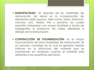  RADIOPACIDAD: Un requisito de los materiales de
restauración de resina es la incorporación de
elementos radio opacos, tales como, bario, estroncio,
circonio, zinc, iterbio, itrio y lantanio, los cuales
permiten interpretar con mayor facilidad a través de
radiografías la presencia de caries alrededor o
debajo de la restauración.
 CONTRACCIÓN DE POLIMERIZACIÓN: es el mayor
inconveniente de estos materiales de restauración. Es
un proceso complejo en el cual se generan fuerzas
internas en la estructura del material que se
transforman en tensiones cuando el material está
adherido a las superficies dentarias.
 