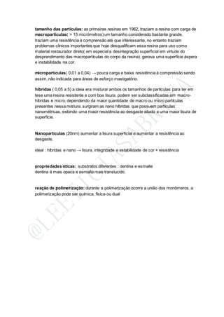 tamanho das partículas: as primeiras resinas em 1962, traziam a resina com carga de
macropartículas( > 15 micrómetros) um tamanho considerado bastante grande,
traziam uma resistência à comprensão até que interessante, no entanto traziam
problemas clínicos importantes que hoje desqualificam essa resina para uso como
material restaurador direto( em especial a desintegração superficial em virtude do
desprendimento das macropartículas do corpo da resina). gerava uma superfície áspera
e instabilidade na cor.
micropartículas( 0,01 a 0,04) → pouca carga e baixa resistência à compressão sendo
assim, não indicada para áreas de esforço mastigatório.
híbridas ( 0,05 a 5) a ideia era misturar ambos os tamanhos de partículas para ter em
tese uma resina resistente e com boa lisura. podem ser subclassificadas em macro-
híbridas e micro, dependendo da maior quantidade de macro ou micro partículas
presentes nessa mistura. surgiram as nano híbridas que possuem partículas
nanométricas, exibindo uma maior resistência ao desgaste aliado a uma maior lisura de
superfície.
Nanopartículas (20nm) aumentar a lisura superficial e aumentar a resistência ao
desgaste.
ideal : híbridas e nano → lisura, integridade e estabilidade de cor + resistência
propriedades óticas: substratos diferentes : dentina e esmalte
dentina é mais opaca e esmalte mais translucido.
reação de polimerização: durante a polimerização ocorre a união dos monômeros. a
polimerização pode ser química, física ou dual
 
