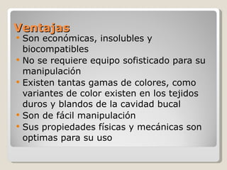 Ventajas Son económicas, insolubles y biocompatibles No se requiere equipo sofisticado para su manipulación Existen tantas gamas de colores, como variantes de color existen en los tejidos duros y blandos de la cavidad bucal Son de fácil manipulación  Sus propiedades físicas y mecánicas son optimas para su uso 