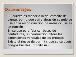 Desventajas Su dureza es menor a la del esmalte del diente, por lo que sufre abrasión cuando se usa en la reconstrucción de áreas oclusales en función En su uso para fabricar bases de dentaduras, su contracción altera las dimensiones verticales de las prótesis Existe el riesgo de permitir que se cultiven hongos bucales (moniliasis) 