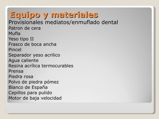 Equipo y materiales Provisionales mediatos/enmuflado dental Patron de cera Mufla Yeso tipo II Frasco de boca ancha Pincel Separador yeso acrilico  Agua caliente Resina acrílica termocurables  Prensa Piedra rosa Polvo de piedra pómez  Blanco de España Cepillos para pulido Motor de baja velocidad 