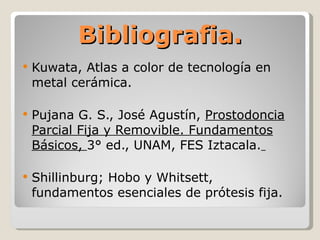 Bibliografia. Kuwata, Atlas a color de tecnología en metal cerámica.  Pujana G. S., José Agustín,  Prostodoncia Parcial Fija y Removible. Fundamentos Básicos,  3° ed., UNAM, FES Iztacala.   Shillinburg; Hobo y Whitsett, fundamentos esenciales de prótesis fija. 