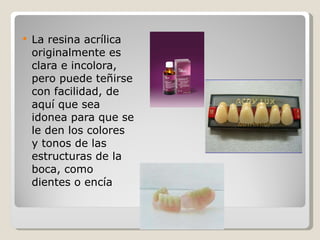 La resina acrílica originalmente es clara e incolora, pero puede teñirse con facilidad, de aquí que sea idonea para que se le den los colores y tonos de las estructuras de la boca, como dientes o encía  