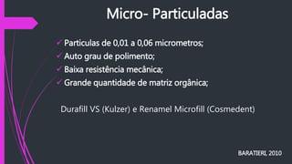 Micro- Particuladas
 Particulas de 0,01 a 0,06 micrometros;
 Auto grau de polimento;
 Baixa resistência mecânica;
 Grande quantidade de matriz orgânica;
Durafill VS (Kulzer) e Renamel Microfill (Cosmedent)
BARATIERI, 2010
 