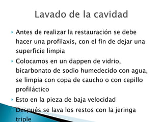 Antes de realizar la restauración se debe hacer una profilaxis, con el fin de dejar una superficie limpia Colocamos en un dappen de vidrio, bicarbonato de sodio humedecido con agua, se limpia con copa de caucho o con cepillo profiláctico Esto en la pieza de baja velocidad Después se lava los restos con la jeringa triple 
