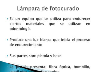 Es un equipo que se utiliza para endurecer ciertos materiales que se utilizan en odontología Produce una luz blanca que inicia el proceso de endurecimiento Sus partes son: pistola y base La pistola presenta: fibra óptica, bombillo, ventilador, filtro, disparador 