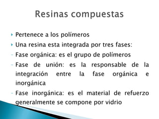 Pertenece a los polímeros Una resina esta integrada por tres fases: Fase orgánica: es el grupo de polímeros Fase de unión: es la responsable de la integración entre la fase orgánica e inorgánica Fase inorgánica: es el material de refuerzo generalmente se compone por vidrio 