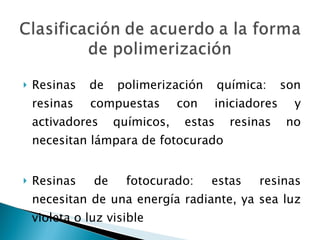 Resinas de polimerización química: son resinas compuestas con iniciadores y activadores químicos, estas resinas no necesitan lámpara de fotocurado Resinas de fotocurado: estas resinas necesitan de una energía radiante, ya sea luz violeta o luz visible 