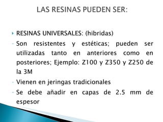 RESINAS UNIVERSALES: (hibridas) Son resistentes y estéticas; pueden ser utilizadas tanto en anteriores como en posteriores; Ejemplo: Z100 y Z350 y Z250 de la 3M Vienen en jeringas tradicionales Se debe añadir en capas de 2.5 mm de espesor 