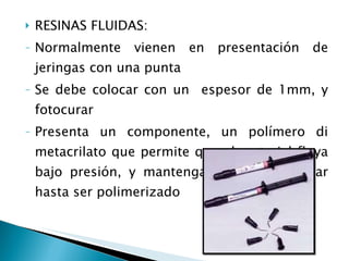 RESINAS FLUIDAS: Normalmente vienen en presentación de jeringas con una punta Se debe colocar con un  espesor de 1mm, y fotocurar Presenta un componente, un polímero di metacrilato que permite que el material fluya bajo presión, y mantenga su forma y lugar hasta ser polimerizado 