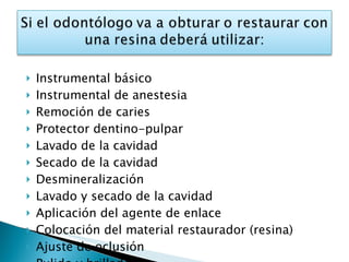 Instrumental básico Instrumental de anestesia Remoción de caries Protector dentino-pulpar Lavado de la cavidad Secado de la cavidad Desmineralización Lavado y secado de la cavidad Aplicación del agente de enlace Colocación del material restaurador (resina) Ajuste de oclusión Pulido y brillado 