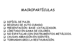 MACROPARTÍCULAS
 DIFÍCIL DE PULIR.
 RESINAS DE AUTO CURADO.
 PRESENTACIÓN BASE –CATALIZADOR.
 LÍMITADO EN GAMA DE COLORES.
 NO ESPATULAR CON INSTRUMENTOS METÁLICOS.
 CAUSAN ABRASIÓN EN DIENTES.
 TORNABAN GRIS LA RESTAURACIÓN.
 