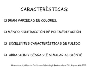 CARACTERÌSTICAS:
 GRAN VARIEDAD DE COLORES.
 MENOR CONTRACCIÒN DE POLIMERIZACIÓN
 EXCELENTES CARACTERÌSTICAS DE PULIDO
 ABRASIÒN Y DESGASTE SIMILAR AL DIENTE
Henestroza H, Gilberto. Estética en Odontología Restauradora, Edit, Ripano, Año 2010
 