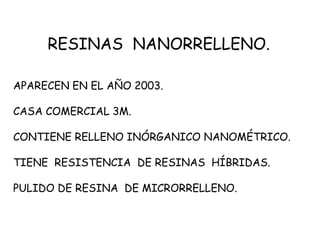 RESINAS NANORRELLENO.
APARECEN EN EL AÑO 2003.
CASA COMERCIAL 3M.
CONTIENE RELLENO INÓRGANICO NANOMÉTRICO.
TIENE RESISTENCIA DE RESINAS HÍBRIDAS.
PULIDO DE RESINA DE MICRORRELLENO.
 